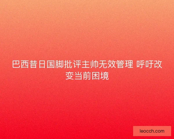 巴西昔日国脚批评主帅无效管理 呼吁改变当前困境