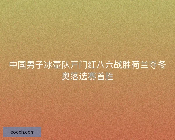 中国男子冰壶队开门红八六战胜荷兰夺冬奥落选赛首胜