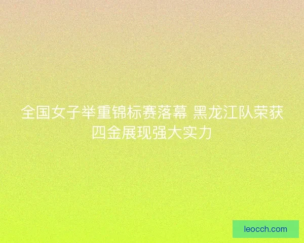 全国女子举重锦标赛落幕 黑龙江队荣获四金展现强大实力