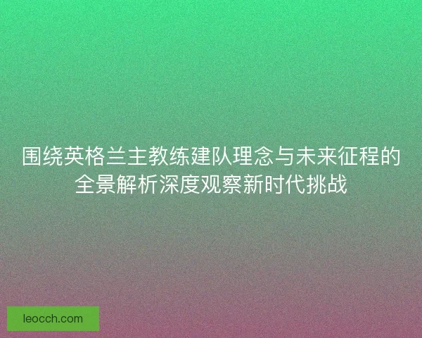 围绕英格兰主教练建队理念与未来征程的全景解析深度观察新时代挑战