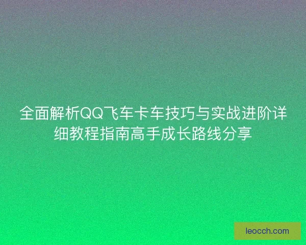 全面解析QQ飞车卡车技巧与实战进阶详细教程指南高手成长路线分享