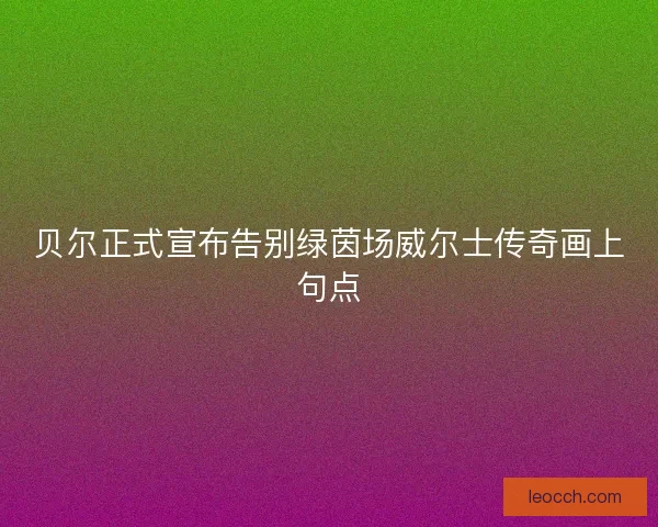 贝尔正式宣布告别绿茵场威尔士传奇画上句点
